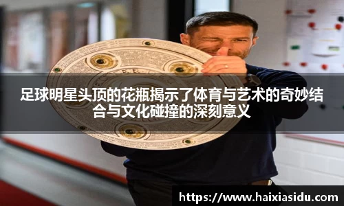 足球明星头顶的花瓶揭示了体育与艺术的奇妙结合与文化碰撞的深刻意义